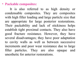 • Packable composites:
It is also referred to as high density or
condensable composites. They are composites
with high filler loading and large particle size that
are appropriate for large posterior restorations.
Their packability and lack of stickiness helps
establish tight proximal contacts. They also have
good fracture resistance. However, they have
several disadvantages; they have poor adaptation
to cavity walls as well as between successive
increments and poor wear resistance due to large
filler particles. They are also opaque and
unesthetic for anterior restorations.
 