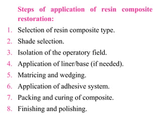 Steps of application of resin composite
restoration:
1. Selection of resin composite type.
2. Shade selection.
3. Isolation of the operatory field.
4. Application of liner/base (if needed).
5. Matricing and wedging.
6. Application of adhesive system.
7. Packing and curing of composite.
8. Finishing and polishing.
 
