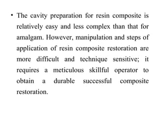 • The cavity preparation for resin composite is
relatively easy and less complex than that for
amalgam. However, manipulation and steps of
application of resin composite restoration are
more difficult and technique sensitive; it
requires a meticulous skillful operator to
obtain a durable successful composite
restoration.
 