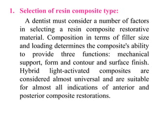1. Selection of resin composite type:
A dentist must consider a number of factors
in selecting a resin composite restorative
material. Composition in terms of filler size
and loading determines the composite's ability
to provide three functions: mechanical
support, form and contour and surface finish.
Hybrid light-activated composites are
considered almost universal and are suitable
for almost all indications of anterior and
posterior composite restorations.
 