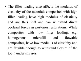 • The filler loading also affects the modulus of
elasticity of the material; composites with high
filler loading have high modulus of elasticity
and are thus stiff and can withstand direct
occlusal forces in posterior restorations. While
composites with low filler loading, e.g.
homogenous microfill and flowable
composites, have low modulus of elasticity and
are flexible enough to withstand flexure of the
tooth under stresses.
 