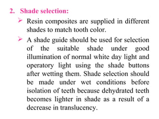 2. Shade selection:
 Resin composites are supplied in different
shades to match tooth color.
 A shade guide should be used for selection
of the suitable shade under good
illumination of normal white day light and
operatory light using the shade buttons
after wetting them. Shade selection should
be made under wet conditions before
isolation of teeth because dehydrated teeth
becomes lighter in shade as a result of a
decrease in translucency.
 