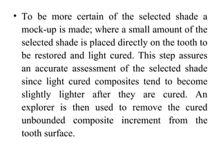 • To be more certain of the selected shade a
mock-up is made; where a small amount of the
selected shade is placed directly on the tooth to
be restored and light cured. This step assures
an accurate assessment of the selected shade
since light cured composites tend to become
slightly lighter after they are cured. An
explorer is then used to remove the cured
unbounded composite increment from the
tooth surface.
 