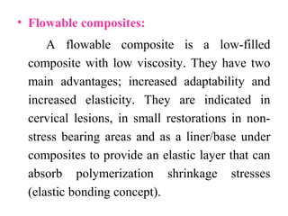 • Flowable composites:
A flowable composite is a low-filled
composite with low viscosity. They have two
main advantages; increased adaptability and
increased elasticity. They are indicated in
cervical lesions, in small restorations in non-
stress bearing areas and as a liner/base under
composites to provide an elastic layer that can
absorb polymerization shrinkage stresses
(elastic bonding concept).
 