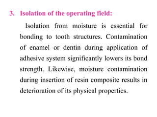 3. Isolation of the operating field:
Isolation from moisture is essential for
bonding to tooth structures. Contamination
of enamel or dentin during application of
adhesive system significantly lowers its bond
strength. Likewise, moisture contamination
during insertion of resin composite results in
deterioration of its physical properties.
 