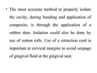 • The most accurate method to properly isolate
the cavity, during bonding and application of
composite, is through the application of a
rubber dam. Isolation could also be done by
use of cotton rolls. Use of a retraction cord is
important at cervical margins to avoid seepage
of gingival fluid at the gingival seat.
 