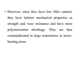 • However, since they have low filler content,
they have inferior mechanical properties as
strength and wear resistance and have more
polymerization shrinkage. They are thus
contraindicated in large restorations in stress-
bearing areas.
 