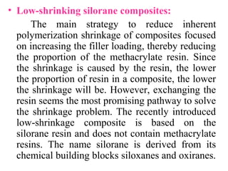 • Low-shrinking silorane composites:
The main strategy to reduce inherent
polymerization shrinkage of composites focused
on increasing the filler loading, thereby reducing
the proportion of the methacrylate resin. Since
the shrinkage is caused by the resin, the lower
the proportion of resin in a composite, the lower
the shrinkage will be. However, exchanging the
resin seems the most promising pathway to solve
the shrinkage problem. The recently introduced
low-shrinkage composite is based on the
silorane resin and does not contain methacrylate
resins. The name silorane is derived from its
chemical building blocks siloxanes and oxiranes.
 