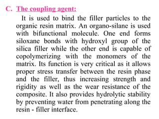 C. The coupling agent:
It is used to bind the filler particles to the
organic resin matrix. An organo-silane is used
with bifunctional molecule. One end forms
siloxane bonds with hydroxyl group of the
silica filler while the other end is capable of
copolymerizing with the monomers of the
matrix. Its function is very critical as it allows
proper stress transfer between the resin phase
and the filler, thus increasing strength and
rigidity as well as the wear resistance of the
composite. It also provides hydrolytic stability
by preventing water from penetrating along the
resin - filler interface.
 