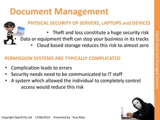 Document Management 
PHYSICAL SECURITY OF SERVERS, LAPTOPS and DEVICES 
• Theft and loss constitute a huge security risk 
• Data or equipment theft can stop your business in its tracks 
• Cloud based storage reduces this risk to almost zero 
Copyright Oper8 Pty Ltd 17/06/2014 Presented by : Tony Riley 
Oper8 Cloud and Managed Services 
PERMISSION SYSTEMS ARE TYPICALLY COMPLICATED 
• Complication leads to errors 
• Security needs need to be communicated to IT staff 
• A system which allowed the individual to completely control 
access would reduce this risk 
 