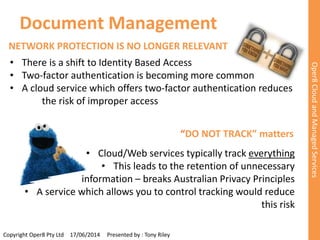 Document Management 
Copyright Oper8 Pty Ltd 17/06/2014 Presented by : Tony Riley 
Oper8 Cloud and Managed Services 
NETWORK PROTECTION IS NO LONGER RELEVANT 
• There is a shift to Identity Based Access 
• Two-factor authentication is becoming more common 
• A cloud service which offers two-factor authentication reduces 
the risk of improper access 
“DO NOT TRACK” matters 
• Cloud/Web services typically track everything 
• This leads to the retention of unnecessary 
information – breaks Australian Privacy Principles 
• A service which allows you to control tracking would reduce 
this risk 
 
