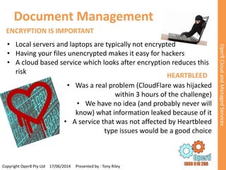 Document Management 
Copyright Oper8 Pty Ltd 17/06/2014 Presented by : Tony Riley 
Oper8 Cloud and Managed Services 
ENCRYPTION IS IMPORTANT 
• Local servers and laptops are typically not encrypted 
• Having your files unencrypted makes it easy for hackers 
• A cloud based service which looks after encryption reduces this 
risk 
HEARTBLEED 
• Was a real problem (CloudFlare was hijacked 
within 3 hours of the challenge) 
• We have no idea (and probably never will 
know) what information leaked because of it 
• A service that was not affected by Heartbleed 
type issues would be a good choice 
 