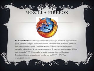 Mozilla FirefoxMozilla Firefox es un navegador web libre y de código abierto, en cuyo desarrollo puede colaborar cualquier usuario que lo desee. Es descendiente de MozillaaplicaciónSuite y es desarrollado por la Fundación Mozilla.[6] Mozilla Firefox es el segundo navegador más utilizado de Internet, con una cuota de mercado aproximada del 30% en todo el mundo.[7][8][9] El navegador ha tenido particular éxito en Alemaniay Polonia, donde es el navegador más popular con un 60%[10] y 47%[11] de uso, respectivamente