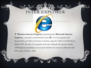 Inter explorerWindows Internet Explorer (anteriormente Microsoft Internet Explorer), conocido comúnmente como IE, es un navegador web desarrollado por Microsoft para el sistema operativo Microsoft Windows desde 1995. Ha sido el navegador web más utilizado de Internet desde 1999 hasta la actualidad, con un pico máximo de cuota de utilización del 95% entre el 2002 y 2003
