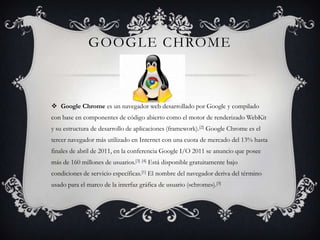 Google chromeGoogle Chrome es un navegador web desarrollado por Google y compilado con base en componentes de código abierto como el motor de renderizadoWebKit y su estructura de desarrollo de aplicaciones (framework).[2] Google Chrome es el tercer navegador más utilizado en Internet con una cuota de mercado del 13% hasta finales de abril de 2011, en la conferencia Google I/O 2011 se anuncio que posee más de 160 millones de usuarios.[3][4] Está disponible gratuitamente bajo condiciones de servicio específicas.[1] El nombre del navegador deriva del término usado para el marco de la interfaz gráfica de usuario («chrome»).[5]