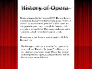 Opera originated in Italy around 1600. The word opera
is actually an Italian word that basically means "works". It
came to be because small groups of nobles, poets, and
composers began to meet regularly in Florence, Italy
somewhere around 1575. This group was known as the
"Camerata", which means fellowship or society.
Opera came about during a musical period called the
Baroque Era.
The first opera made, or at least the first opera to be
preserved, was "Euridice" by Jacob Peri. However, it
was Claudio Monteverdi's opera "Orfeo" that became
the first spectacular opera, dazzling aristocrats with his
Florence style musical dramas.
 