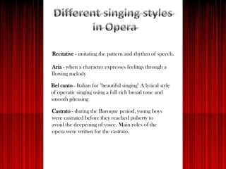 Recitative - imitating the pattern and rhythm of speech.
Aria - when a character expresses feelings through a
flowing melody
Bel canto - Italian for "beautiful singing" A lyrical style
of operatic singing using a full rich broad tone and
smooth phrasing
Castrato - during the Baroque period, young boys
were castrated before they reached puberty to
avoid the deepening of voice. Main roles of the
opera were written for the castrato.
 
