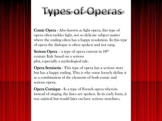 Comic Opera - Also known as light opera, this type of
opera often tackles light, not so delicate subject matter
where the ending often has a happy resolution. In this type
of opera the dialogue is often spoken and not sung.
Serious Opera - a type of opera current in 18th
century Italy based on a serious
plot, especially a mythological tale.
Opera Semiseria - This type of opera has a serious story
but has a happy ending. This is why some loosely define it
as a combination of the elements of both comic and
serious opera.
Opera Cornique - Is a type of French opera wherein
instead of singing, the lines are spoken. In its early form, it
was satirical but would later on have serious storylines.
 