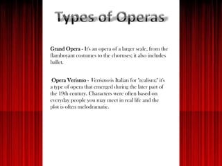Grand Opera - It's an opera of a larger scale, from the
flamboyant costumes to the choruses; it also includes
ballet.
Opera Verismo - Verismo is Italian for "realism;" it's
a type of opera that emerged during the later part of
the 19th century. Characters were often based on
everyday people you may meet in real life and the
plot is often melodramatic.
 