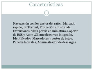 Características
Navegación con los gestos del ratón, Marcado
rápido, BitTorrent, Protección anti-fraude,
Extensiones, Vista previa en miniatura, Soporte
de RSS y Atom ,Cliente de correo integrado,
Identificador ,Marcadores y gestor de éstos,
Paneles laterales, Administrador de descargas.
 