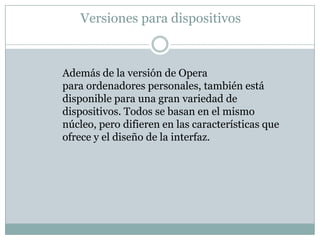 Versiones para dispositivos
Además de la versión de Opera
para ordenadores personales, también está
disponible para una gran variedad de
dispositivos. Todos se basan en el mismo
núcleo, pero difieren en las características que
ofrece y el diseño de la interfaz.
 