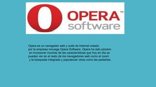 Opera es un navegador web y suite de Internet creado
por la empresa noruega Opera Software. Opera ha sido pionero
en incorporar muchas de las características que hoy en día se
pueden ver en el resto de los navegadores web como el zoom
y la búsqueda integrada y popularizar otras como las pestañas.
 