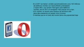 En el 2011 se habían vendido aproximadamente unos 120 millones
de teléfonos móviles con Opera Mobile preinstalado
.3 Opera Mini, una versión más ligera para teléfonos
móviles, era en 2011 el navegador más popular de su tipo.
4 En cambio, la versión para equipos de escritorio sólo
tiene alta aceptación en países como Ucrania;
5 mientras que en el resto del mundo tiene una popularidad baja
 