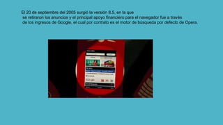 El 20 de septiembre del 2005 surgió la versión 8.5, en la que
se retiraron los anuncios y el principal apoyo financiero para el navegador fue a través
de los ingresos de Google, el cual por contrato es el motor de búsqueda por defecto de Opera.
 
