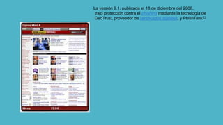 La versión 9.1, publicada el 18 de diciembre del 2006,
trajo protección contra el phishing mediante la tecnología de
GeoTrust, proveedor de certificados digitales, y PhishTank.[1
 