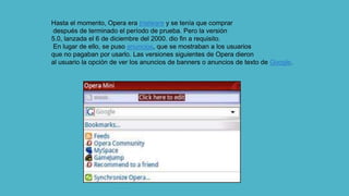 Hasta el momento, Opera era trialware y se tenía que comprar
después de terminado el período de prueba. Pero la versión
5.0, lanzada el 6 de diciembre del 2000. dio fin a requisito.
En lugar de ello, se puso anuncios, que se mostraban a los usuarios
que no pagaban por usarlo. Las versiones siguientes de Opera dieron
al usuario la opción de ver los anuncios de banners o anuncios de texto de Google.
 