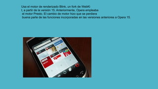 Usa el motor de renderizado Blink, un fork de WebKi
t, a partir de la versión 15. Anteriormente, Opera empleaba
el motor Presto. El cambio de motor hizo que se perdiera
buena parte de las funciones incorporadas en las versiones anteriores a Opera 15.
 