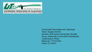 Universidad Tecnológica de Tulancingo
Tema: Google chrome
Nombre :Ruth Ariana Hernandez Templos
Grupo: Desarrollo e Innovación Empresarial
Cuatrimestre: Primer
Matrícula: 1713110344
Fecha: 21/ 09/13
 
