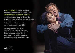 A UCI CINEMAS traz ao Brasil as
óperas da temporada 2013-2014 do
METROPOLITAN OPERA HOUSE,
com transmissão ao vivo direto de
Nova York com legendas em português.
Serão 10 espetáculos ao vivo,
em 14 cinemas da rede UCI.
Na temporada 2012-2013
atingimos um público exclusivo,
de aproximadamente 10 mil
pessoas conceituadas, cultas e
que aproveitam o melhor da arte.

 