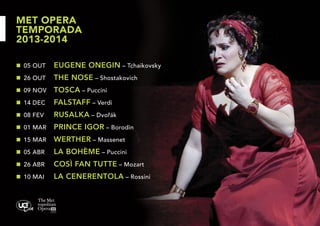MET OPERA
TEMPORADA
2013-2014
n	 05 OUT	

EUGENE ONEGIN – Tchaikovsky

n	 26 OUT	

THE NOSE – Shostakovich

n	 09 NOV	

TOSCA – Puccini

n	 14 DEC	

FALSTAFF – Verdi

n	 08 FEV	

RUSALKA – Dvořák

n	 01 MAR	

PRINCE IGOR – Borodin

n	 15 MAR	

WERTHER – Massenet

n	 05 ABR	

LA BOHÈME – Puccini

n	 26 ABR	

COSÌ FAN TUTTE – Mozart

n	 10 MAI	

LA CENERENTOLA – Rossini

 