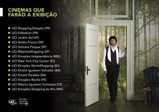 CINEMAS QUE
FARÃO A EXIBIÇÃO
n	 UCI Shopping Estação (PR)
n	 UCI Palladium (PR)
n	 UCI Jardim Sul (SP)
n	 UCI Anália Franco (SP)
n	 UCI Santana Parque (SP)
n	 UCI RibeirãoShopping (SP)
n	 UCI Kinoplex Independência (MG)
n	 UCI New York City Center (RJ)
n	 UCI Kinoplex NorteShopping (RJ)
n	 UCI Orient Iguatemi Salvador (BA)
n	 UCI Orient Paralela (BA)
n	 UCI Kinoplex Recife (PE)
n	 UCI Ribeiro Iguatemi Fortaleza (CE)
n	 UCI Kinoplex Shopping da Ilha (MA)

 