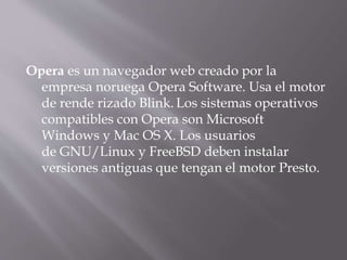 Opera es un navegador web creado por la
empresa noruega Opera Software. Usa el motor
de rende rizado Blink. Los sistemas operativos
compatibles con Opera son Microsoft
Windows y Mac OS X. Los usuarios
de GNU/Linux y FreeBSD deben instalar
versiones antiguas que tengan el motor Presto.