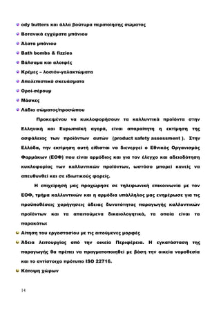 ody butters και άλλα βούτυρα περιποίησης σώματος
Βοτανικά εγχύματα μπάνιου
Άλατα μπάνιου
Bath bombs & fizzies
Βάλσαμα και αλοιφές
Κρέμες – λοσιόν-γαλακτώματα
Απολεπιστικά σκευάσματα
Οροί-σέρουμ
Μάσκες
Λάδια σώματος/προσώπου
Προκειμένου να κυκλοφορήσουν τα καλλυντικά προϊόντα στην
Ελληνική και Ευρωπαϊκή αγορά, είναι απαραίτητη η εκτίμηση της
ασφάλειας των προϊόντων αυτών (product safety assessment ). Στην
Ελλάδα, την εκτίμηση αυτή είθισται να διενεργεί ο Εθνικός Οργανισμός
Φαρμάκων (ΕΟΦ) που είναι αρμόδιος και για τον έλεγχο και αδειοδότηση
κυκλοφορίας των καλλυντικών προϊόντων, ωστόσο μπορεί κανείς να
απευθυνθεί και σε ιδιωτικούς φορείς.
Η επιχείρησή μας προχώρησε σε τηλεφωνική επικοινωνία με τον
ΕΟΦ, τμήμα καλλυντικών και η αρμόδια υπάλληλος μας ενημέρωσε για τις
προϋποθέσεις χορήγησεις άδειας δυνατότητας παραγωγής καλλυντικών
προϊόντων και τα απαιτούμενα δικαιολογητικά, τα οποία είναι τα
παρακάτω:
Αίτηση του εργοστασίου με τις αιτούμενες μορφές
Άδεια λειτουργίας από την οικεία Περιφέρεια. Η εγκατάσταση της
παραγωγής θα πρέπει να πραγματοποιηθεί με βάση την οικεία νομοθεσία
και το αντίστοιχο πρότυπο ISO 22716.
Κάτοψη χώρων
14
 