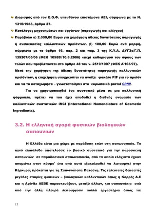 Διορισμός από τον Ε.Ο.Φ. υπευθύνου επιστήμονα ΑΕΙ, σύμφωνα με το Ν.
1316/1983, άρθρο 27.
Κατάλογος μηχανημάτων και οργάνων (παραγωγής και ελέγχου)
Παράβολο α) 2.000,00 Ευρώ για χορήγηση άδειας δυνατότητας παραγωγής
ή συσκευασίας καλλυντικών προϊόντων. β) 100,00 Ευρώ ανά μορφή,
σύμφωνα με το άρθρο 16, παρ. 2 και παρ. 3 της Κ.Υ.Α. ΔΥΓ3α/Γ.Π.
139307/05/06 (ΦΕΚ 1098Β΄/10.8.2006) «περί καθορισμού του ύψους των
τελών που προβλέπονται στο άρθρο 48 του ν. 2519/1997 (ΦΕΚ Α΄165/97).
Μετά την χορήγηση της άδειας δυνατότητας παραγωγής καλλυντικών
προϊόντων, η επιχείρηση υποχρεούται να ανοίξει φακέλο PIF για το προϊόν
και να το καταχωρήσει - γνωστοποίησει στο ευρωπαικό portal CPNP.
Για να χρησιμοποιηθεί ένα συστατικό μέσα σε μια καλλυντική
φόρμουλα, πρέπει να του έχει αποδοθεί η διεθνής ονομασία των
καλλυντικών συστατικών INCI (International Nomenclature of Cosmetic
Ingredients).
3.2. Η ελληνική αγορά φυσικών βιολογικών
σαπουνιών
Η Ελλάδα είναι μια χώρα με παράδοση ετών στη σαπωνοποιία. Το
αγνό ελαιόλαδο αποτελούσε το βασικό συστατικό για την παρασκευή
σαπουνιών σε παραδοσιακά σαπωνοποιεία, από τα οποία ελάχιστα έχουν
απομείνει στον κόσμο' ένα από αυτά εξακολουθεί να λειτουργεί στην
Κέρκυρα, πρόκειται για τη Σαπωνοποιία Πατούνη. Τις τελευταίες δεκαετίες
μεγάλες εταιρίες φυσικών – βιολογικών καλλυντικών όπως η Κορρές Α.Ε
και η Apivita ΑΕΒΕ παρασκευάζουν, μεταξύ άλλων, και σαπουνάκια ενώ
από την άλλη πλευρά λειτουργούν πολλά εργαστήρια όπως τα:
15
 