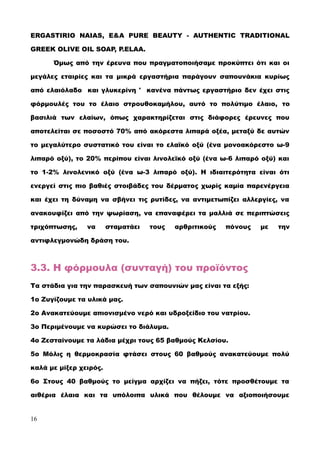 ERGASTIRIO NAIAS, E&A PURE BEAUTY - AUTHENTIC TRADITIONAL
GREEK OLIVE OIL SOAP, P.ELAA.
Όμως από την έρευνα που πραγματοποιήσαμε προκύπτει ότι και οι
μεγάλες εταιρίες και τα μικρά εργαστήρια παράγουν σαπουνάκια κυρίως
από ελαιόλαδο και γλυκερίνη ' κανένα πάντως εργαστήριο δεν έχει στις
φόρμουλές του το έλαιο στρουθοκαμήλου, αυτό το πολύτιμο έλαιο, το
βασιλιά των ελαίων, όπως χαρακτηρίζεται στις διάφορες έρευνες που
αποτελείται σε ποσοστό 70% από ακόρεστα λιπαρά οξέα, μεταξύ δε αυτών
το μεγαλύτερο συστατικό του είναι το ελαϊκό οξύ (ένα μονοακόρεστο ω-9
λιπαρό οξύ), το 20% περίπου είναι λινολεϊκό οξύ (ένα ω-6 λιπαρό οξύ) και
το 1-2% λινολενικό οξύ (ένα ω-3 λιπαρό οξύ). Η ιδιαιτερότητα είναι ότι
ενεργεί στις πιο βαθιές στοιβάδες του δέρματος χωρίς καμία παρενέργεια
και έχει τη δύναμη να σβήνει τις ρυτίδες, να αντιμετωπίζει αλλεργίες, να
ανακουφίζει από την ψωρίαση, να επαναφέρει τα μαλλιά σε περιπτώσεις
τριχόπτωσης, να σταματάει τους αρθριτικούς πόνους με την
αντιφλεγμονώδη δράση του.
3.3. Η φόρμουλα (συνταγή) του προϊόντος
Τα στάδια για την παρασκευή των σαπουνιών μας είναι τα εξής:
1ο Ζυγίζουμε τα υλικά μας.
2ο Ανακατεύουμε απιονισμένο νερό και υδροξείδιο του νατρίου.
3ο Περιμένουμε να κυρώσει το διάλυμα.
4ο Ζεσταίνουμε τα λάδια μέχρι τους 65 βαθμούς Κελσίου.
5ο Μόλις η θερμοκρασία φτάσει στους 60 βαθμούς ανακατεύουμε πολύ
καλά με μίξερ χειρός.
6ο Στους 40 βαθμούς το μείγμα αρχίζει να πήζει, τότε προσθέτουμε τα
αιθέρια έλαια και τα υπόλοιπα υλικά που θέλουμε να αξιοποιήσουμε
16
 