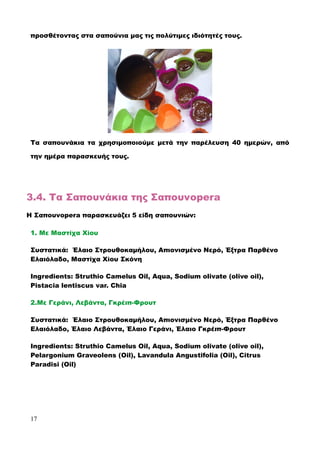 προσθέτοντας στα σαπούνια μας τις πολύτιμες ιδιότητές τους.
Τα σαπουνάκια τα χρησιμοποιούμε μετά την παρέλευση 40 ημερών, από
την ημέρα παρασκευής τους.
οπ
3.4. Τα Σαπουνάκια της Σαπουνopera
Η Σαπουνopera παρασκευάζει 5 είδη σαπουνιών:
1. Mε Μαστίχα Χίου
Συστατικά: Έλαιο Στρουθοκαμήλου, Απιονισμένο Νερό, Έξτρα Παρθένο
Ελαιόλαδο, Μαστίχα Χίου Σκόνη
Ingredients: Struthio Camelus Oil, Aqua, Sodium olivate (olive oil),
Pistacia lentiscus var. Chia
2.Με Γεράνι, Λεβάντα, Γκρέιπ-Φρουτ
Συστατικά: Έλαιο Στρουθοκαμήλου, Απιονισμένο Νερό, Έξτρα Παρθένο
Ελαιόλαδο, Έλαιο Λεβάντα, Έλαιο Γεράνι, Έλαιο Γκρέιπ-Φρουτ
Ingredients: Struthio Camelus Oil, Aqua, Sodium olivate (olive oil),
Pelargonium Graveolens (Οil), Lavandula Angustifolia (Οil), Citrus
Paradisi (Oil)
17
 