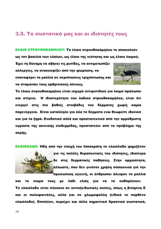 3.5. Τα συστατικά μας και οι ιδιότητές τους
ΕΛΑΙΟ ΣΤΡΟΥΘΟΚΑΜΗΛΟΥ: Το έλαιο στρουθοκάμηλου το αποκαλούν
ως τον βασιλιά των ελαίων, ως έλαιο της νεότητας και ως έλαιο λαιμού.
Έχει τη δύναμη να σβήνει τις ρυτίδες, να αντιμετωπίζει
αλλεργίες, να ανακουφίζει από την ψωρίαση, να
επαναφέρει τα μαλλιά σε περιπτώσεις τριχόπτωσης και
να σταματάει τους αρθριτικούς πόνους.
Το έλαιο στρουθοκαμήλου είναι ισχυρό αντιρυτιδικό για λαιμό πρόσωπο
και στέρνο. Η ιδιαιτερότητα του λαδιού στρουθοκαμήλου, είναι ότι
ενεργεί στις πιο βαθιές στοιβάδες του δέρματος χωρίς καμία
παρενέργεια. Είναι κατάλληλο για όλα τα δέρματα ενώ θεωρείτε ιδανικό
και για τα ξηρά. Ενυδατικό αλλά και προστατευτικό από την αρρύθμιστη
υγρασία της ακνεικής επιδερμίδας, προστατεύει από το πρόβλημα της
ακμής.
ΕΛΑΙΟΛΑΔΟ: Ήδη από την εποχή του Iπποκράτη το ελαιόλαδο φημιζόταν
για τις πολλές θεραπευτικές του ιδιότητες, ιδιαίτερα
δε στις δερματικές παθήσεις. Στην αρχαιότητα,
άλλωστε, που δεν γινόταν χρήση σαπουνιού για την
προσωπική υγιεινή, οι άνθρωποι άλειφαν τα μαλλιά
και το σώμα τους με λάδι ελιάς για να τα καθαρίσουν.
Tο ελαιόλαδο είναι πλούσιο σε αντιοξειδωτικές ουσίες, όπως η βιταμίνη E
και οι πολυφαινόλες, αλλά και σε χλωροφύλλη (ειδικά το παρθένο
ελαιόλαδο). Eπιπλέον, περιέχει και άλλα σημαντικά δραστικά συστατικά,
19
 