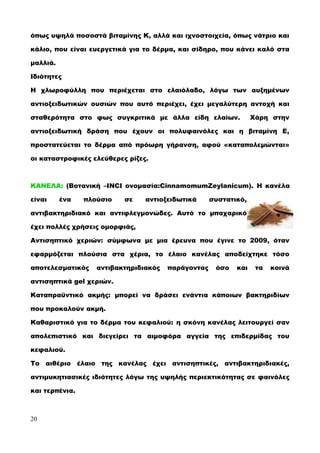 όπως υψηλά ποσοστά βιταμίνης K, αλλά και ιχνοστοιχεία, όπως νάτριο και
κάλιο, που είναι ευεργετικά για το δέρμα, και σίδηρο, που κάνει καλό στα
μαλλιά.
Iδιότητες
H χλωροφύλλη που περιέχεται στο ελαιόλαδο, λόγω των αυξημένων
αντιοξειδωτικών ουσιών που αυτό περιέχει, έχει μεγαλύτερη αντοχή και
σταθερότητα στο φως συγκριτικά με άλλα είδη ελαίων. Χάρη στην
αντιοξειδωτική δράση που έχουν οι πολυφαινόλες και η βιταμίνη E,
προστατεύεται το δέρμα από πρόωρη γήρανση, αφού «καταπολεμώνται»
οι καταστροφικές ελεύθερες ρίζες.
ΚΑΝΕΛΑ: (Βοτανική –INCI ονομασία:CinnamomumZeylanicum). Η κανέλα
είναι ένα πλούσιο σε αντιοξειδωτικά συστατικό,
αντιβακτηριδιακό και αντιφλεγμονώδες. Αυτό το μπαχαρικό
έχει πολλές χρήσεις ομορφιάς,
Αντισηπτικό χεριών: σύμφωνα με μια έρευνα που έγινε το 2009, όταν
εφαρμόζεται πλούσια στα χέρια, το έλαιο κανέλας αποδείχτηκε τόσο
αποτελεσματικός αντιβακτηριδιακός παράγοντας όσο και τα κοινά
αντισηπτικά gel χεριών.
Καταπραϋντικό ακμής: μπορεί να δράσει ενάντια κάποιων βακτηριδίων
που προκαλούν ακμή.
Καθαριστικό για το δέρμα του κεφαλιού: η σκόνη κανέλας λειτουργεί σαν
απολεπιστικό και διεγείρει τα αιμοφόρα αγγεία της επιδερμίδας του
κεφαλιού.
Το αιθέριο έλαιο της κανέλας έχει αντισηπτικές, αντιβακτηριδιακές,
αντιμυκητιασικές ιδιότητες λόγω της υψηλής περιεκτικότητας σε φαινόλες
και τερπένια.
20
 