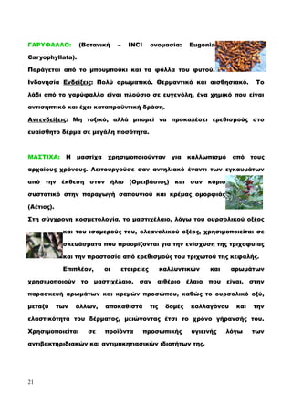 ΓΑΡΥΦΑΛΛΟ: (Βοτανική – INCI ονομασία: Eugenia
Caryophyllata).
Παράγεται από το μπουμπούκι και τα φύλλα του φυτού.
Ινδονησία Ενδείξεις: Πολύ αρωματικό. Θερμαντικό και αισθησιακό. Το
λάδι από το γαρύφαλλο είναι πλούσιο σε ευγενόλη, ένα χημικό που είναι
αντισηπτικό και έχει καταπραϋντική δράση.
Αντενδείξεις: Μη τοξικό, αλλά μπορεί να προκαλέσει ερεθισμούς στο
ευαίσθητο δέρμα σε μεγάλη ποσότητα.
ΜΑΣΤΙΧΑ: Η μαστίχα χρησιμοποιούνταν για καλλωπισμό από τους
αρχαίους χρόνους. Λειτουργούσε σαν αντηλιακό έναντι των εγκαυμάτων
από την έκθεση στον ήλιο (Ορειβάσιος) και σαν κύριο
συστατικό στην παραγωγή σαπουνιού και κρέμας ομορφιάς
(Αέτιος).
Στη σύγχρονη κοσμετολογία, το μαστιχέλαιο, λόγω του ουρσολικού οξέος
και του ισομερούς του, ολεανολικού οξέος, χρησιμοποιείται σε
σκευάσματα που προορίζονται για την ενίσχυση της τριχοφυίας
και την προστασία από ερεθισμούς του τριχωτού της κεφαλής.
Επιπλέον, οι εταιρείες καλλυντικών και αρωμάτων
χρησιμοποιούν το μαστιχέλαιο, σαν αιθέριο έλαιο που είναι, στην
παρασκευή αρωμάτων και κρεμών προσώπου, καθώς το ουρσολικό οξύ,
μεταξύ των άλλων, αποκαθιστά τις δομές κολλαγόνου και την
ελαστικότητα του δέρματος, μειώνοντας έτσι το χρόνο γήρανσής του.
Χρησιμοποιείται σε προϊόντα προσωπικής υγιεινής λόγω των
αντιβακτηριδιακών και αντιμυκητιασικών ιδιοτήτων της.
21
 