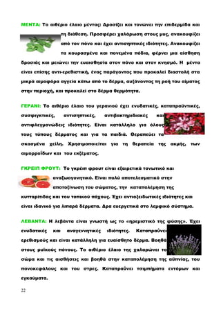 ΜΕΝΤΑ: Το αιθέριο έλαιο μέντας: Δροσίζει και τονώνει την επιδερμίδα και
τη διάθεση. Προσφέρει χαλάρωση στους μυς, ανακουφίζει
από τον πόνο και έχει αντισηπτικές ιδιότητες. Ανακουφίζει
τα κουρασμένα και πονεμένα πόδια, φέρνει μια αίσθηση
δροσιάς και μειώνει την ευαισθησία στον πόνο και στον κνησμό. Η μέντα
είναι επίσης αντι-ερεθιστική, ένας παράγοντας που προκαλεί διαστολή στα
μικρά αιμοφόρα αγγεία κάτω από το δέρμα, αυξάνοντας τη ροή του αίματος
στην περιοχή, και προκαλεί στο δέρμα θερμότητα.
ΓΕΡΑΝΙ: Το αιθέριο έλαιο του γερανιού έχει ενυδατικές, καταπραϋντικές,
συσφιγκτικές, αντισηπτικές, αντιβακτηριδιακές και
αντιφλεγμονώδεις ιδιότητες. Είναι κατάλληλο για όλους
τους τύπους δέρματος και για τα παιδιά. Θεραπεύει τα
σκασμένα χείλη. Χρησιμοποιείται για τη θεραπεία της ακμής, των
αιμορροΐδων και του εκζέματος.
ΓΚΡΕΙΠ ΦΡΟΥΤ: Το γκρέιπ φρουτ είναι εξαιρετικά τονωτικό και
αναζωογονητικό. Είναι πολύ αποτελεσματικό στην
αποτοξίνωση του σώματος, την καταπολέμηση της
κυτταρίτιδας και του τοπικού πάχους. Έχει αντιοξειδωτικές ιδιότητες και
είναι ιδανικό για λιπαρά δέρματα. Δρα ευεργετικά στο λεμφικό σύστημα.
ΛΕΒΑΝΤΑ: Η λεβάντα είναι γνωστή ως το «ηρεμιστικό της φύσης». Έχει
ενυδατικές και αναγεννητικές ιδιότητες. Καταπραΰνει
ερεθισμούς και είναι κατάλληλη για ευαίσθητο δέρμα. Βοηθά
στους μυϊκούς πόνους. Το αιθέριο έλαιο της χαλαρώνει το
σώμα και τις αισθήσεις και βοηθά στην καταπολέμηση της αϋπνίας, του
πονοκεφάλους και του στρες. Καταπραΰνει τσιμπήματα εντόμων και
εγκαύματα.
22
 