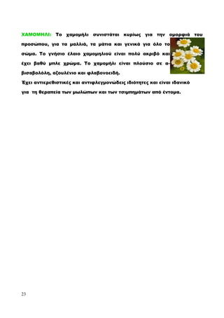 ΧΑΜΟΜΗΛΙ: Το χαμομήλι συνιστάται κυρίως για την ομορφιά του
προσώπου, για τα μαλλιά, τα μάτια και γενικά για όλο το
σώμα. Το γνήσιο έλαιο χαμομηλιού είναι πολύ ακριβό και
έχει βαθύ μπλε χρώμα. Το χαμομήλι είναι πλούσιο σε α-
βισαβολόλη, αζουλένιο και φλαβονοειδή.
Έχει αντιερεθιστικές και αντιφλεγμονώδεις ιδιότητες και είναι ιδανικό
για τη θεραπεία των μωλώπων και των τσιμπημάτων από έντομα.
23
 