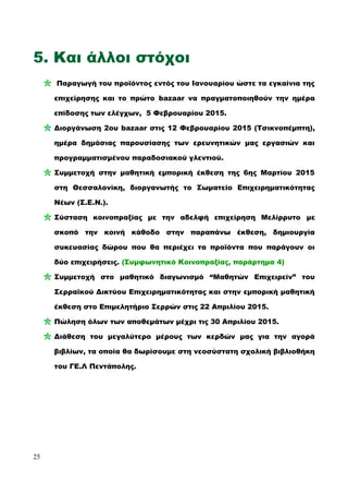 5. Και άλλοι στόχοι
Παραγωγή του προϊόντος εντός του Ιανουαρίου ώστε τα εγκαίνια της
επιχείρησης και το πρώτο bazaar να πραγματοποιηθούν την ημέρα
επίδοσης των ελέγχων, 5 Φεβρουαρίου 2015.
Διοργάνωση 2ου bazaar στις 12 Φεβρουαρίου 2015 (Τσικνοπέμπτη),
ημέρα δημόσιας παρουσίασης των ερευνητικών μας εργασιών και
προγραμματισμένου παραδοσιακού γλεντιού.
Συμμετοχή στην μαθητική εμπορική έκθεση της 6ης Μαρτίου 2015
στη Θεσσαλονίκη, διοργανωτής το Σωματείο Επιχειρηματικότητας
Νέων (Σ.Ε.Ν.).
Σύσταση κοινοπραξίας με την αδελφή επιχείρηση Μελίρρυτο με
σκοπό την κοινή κάθοδο στην παραπάνω έκθεση, δημιουργία
συκευασίας δώρου που θα περιέχει τα προϊόντα που παράγουν οι
δύο επιχειρήσεις. (Συμφωνητικό Κοινοπραξίας, παράρτημα 4)
Συμμετοχή στο μαθητικό διαγωνισμό “Μαθητών Επιχειρείν” του
Σερραϊκού Δικτύου Επιχειρηματικότητας και στην εμπορική μαθητική
έκθεση στο Επιμελητήριο Σερρών στις 22 Απριλίου 2015.
Πώληση όλων των αποθεμάτων μέχρι τις 30 Απριλίου 2015.
Διάθεση του μεγαλύτερο μέρους των κερδών μας για την αγορά
βιβλίων, τα οποία θα δωρίσουμε στη νεοσύστατη σχολική βιβλιοθήκη
του ΓΕ.Λ Πεντάπολης.
25
 