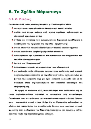 6. Το Σχέδιο Μάρκετινγκ
6.1. Οι Πελάτες
Οι καταναλωτές στους οποίους στοχεύει η “Σαπουνopera” είναι:
γυναίκες όλων των ηλικιών, με έμφαση στις νεαρές ηλικίες
παιδιά που έχουν ανάγκη από απαλά προϊόντα καθαρισμού με
ελκυστικό χαρούμενο σχήμα
άνδρες και γυναίκες που αντιμετωπίζουν δερματικά προβλήματα ή
προβλήματα του τριχωτού της κεφαλής ( τριχόπτωση)
άτομα όλων των κοινωνικοοικονομικών τάξεων και εισοδημάτων
άτομα μεσαίου και υψηλού μορφωτικού επιπέδου
όσοι αγαπούν την ιεροτελεστία του σαπουνιού και απορρίπτουν την
ευκολία του αφρόλουτρου
λάτρεις του “διαφορετικού”
όσοι πραγματοποιούν τις παραγγελίες τους ηλεκτρονικά
καταναλωτές εκτός ελληνικών συνόρων που αναζητούν αγνά φυσικά
προϊόντα, παρακευασμένα με παραδοσιακό τρόπο, εμπλουτισμένα με
βότανα της ελληνικής γης, με αγνό ελληνικό ελαιόλαδο και με το
πολύτιμο έλαιο στρουθοκαμήλου που αποτελεί καινοτομία της
επιχείρησή μας.
Η υψηλή σε ποσοστό 50%, περιεκτικότητα των σαπουνιών μας σε
έλαιο στρουθοκαμήλου, αποτελεί το συγκριτικό τους πλεονέκτημα.
Πιστεύουμε στην ανταπόκριση των καταναλωτών, αφού νεότερες έρευνες
στην ευρωπαϊκή αγορά έχουν δείξει ότι οι Ευρωπαίοι ενδιαφέρονται
ολοένα και περισσότερο για εναλλακτικές λύσεις, που παρέχουν υγιεινή
φροντίδα στον καθαρισμό του δέρματος, προσώπου και σώματος, καθώς
και στον τομέα της περιποίησης των μαλλιών.
26
 