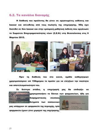 6.2. Τα κανάλια διανομής
Η διάθεσή του προϊόντος θα γίνει: σε οργανωμένες εκθέσεις και
bazaar και απ΄ευθείας από τους πωλητές της επιχείρησης. Ήδη έχει
διατεθεί σε δύο bazaar και στην εμπορική μαθητική έκθεση που οργάνωσε
το Σωματείο Επιχειρηματικότητας νέων (Σ.Ε.Ν.) στη Θεσσαλονίκη στις 6
Μαρτίου 2015.
Πριν τη διάθεση του στο κοινό, ομάδα καθηγητριών
χρησιμοποίησαν επί 15θημέρου το προϊόν για να ελέγξουν την ποιότητα
και αποτελεσματικότητά του.
Σε δεύτερο στάδιο, η επιχείρησή μας θα επιδιώξει να
χρησιμοποιήσει το δίκτυο των φαρμακείων, ήδη για
διαφημιστικούς σκοπούς
δείγματα των σαπουνιών
μας υπάρχουν σε φαρμακεία της περιοχής, τρία
φαρμακεία έχουν γίνει χορηγοί της επχείρησης.
27
 