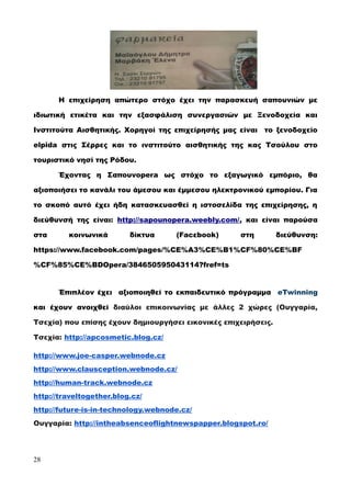 Η επιχείρηση απώτερο στόχο έχει την παρασκευή σαπουνιών με
ιδιωτική ετικέτα και την εξασφάλιση συνεργασιών με Ξενοδοχεία και
Ινστιτούτα Αισθητικής. Χορηγοί της επιχείρησής μας είναι το ξενοδοχείο
elpida στις Σέρρες και το ινστιτούτο αισθητικής της κας Τσούλου στο
τουριστικό νησί της Ρόδου.
Έχοντας η Σαπουνopera ως στόχο το εξαγωγικό εμπόριο, θα
αξιοποιήσει το κανάλι του άμεσου και έμμεσου ηλεκτρονικού εμπορίου. Για
το σκοπό αυτό έχει ήδη κατασκευασθεί η ιστοσελίδα της επιχείρησης, η
διεύθυνσή της είναι: http://sapounopera.weebly.com/, και είναι παρούσα
στα κοινωνικά δίκτυα (Facεbook) στη διεύθυνση:
https://www.facebook.com/pages/%CE%A3%CE%B1%CF%80%CE%BF
%CF%85%CE%BDOpera/384650595043114?fref=ts
Έπιπλέον έχει αξιοποιηθεί το εκπαιδευτικό πρόγραμμα eTwinning
και έχουν ανοιχθεί διαύλοι επικοινωνίας με άλλες 2 χώρες (Ουγγαρία,
Τσεχία) που επίσης έχουν δημιουργήσει εικονικές επιχειρήσεις.
Τσεχία: http://apcosmetic.blog.cz/
http://www.joe-casper.webnode.cz
http://www.clausception.webnode.cz/
http://human-track.webnode.cz
http://traveltogether.blog.cz/
http://future-is-in-technology.webnode.cz/
Ουγγαρία: http://intheabsenceoflightnewspapper.blogspot.ro/
28
 