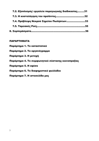 7.2. Εξοπλισμός/ εργαλεία παραγωγικής διαδικασίας.........31
7.3. Η κοστολόγηση του προϊόντος.....................................32
7.4. Πρόβλεψη Νεκρού Σημείου Πωλήσεων........................33
7.5. Ταμειακές Ροές..............................................................35
8. Συμπεράσματα......................................................................36
ΠΑΡΑΡΤΗΜΑΤΑ
Παράρτημα 1. Το καταστατικό
Παράρτημα 2. Το οργανόγραμμα
Παράρτημα 3. Η μετοχή
Παράρτημα 4. Το συμφωνητικό σύστασης κοινοπραξίας
Παράρτημα 5. Η αφίσα
Παράρτημα 6. Το διαφημιστικό φυλλάδιο
Παράρτημα 7. Η ιστοσελίδα μας
3
 